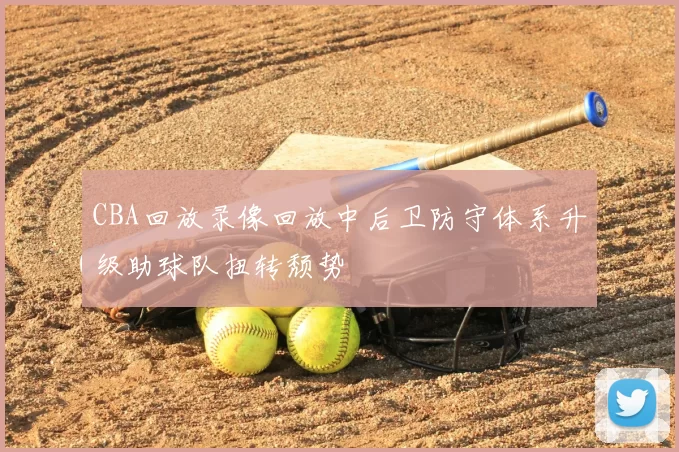 CBA回放录像回放中后卫防守体系升级助球队扭转颓势
