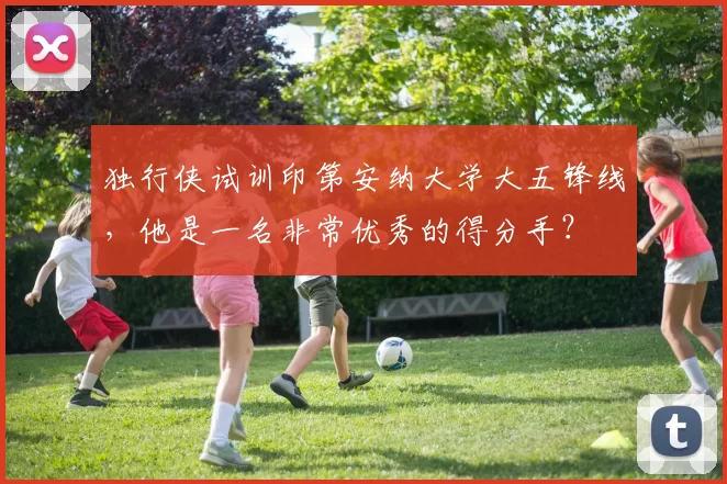 独行侠试训印第安纳大学大五锋线,他是一名非常优秀的得分手?