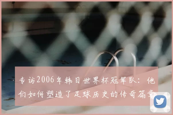专访2006年韩日世界杯冠军队:他们如何塑造了足球历史的传奇篇章
