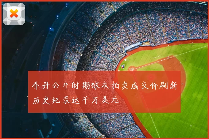 乔丹公牛时期球衣拍卖成交价刷新历史纪录达千万美元