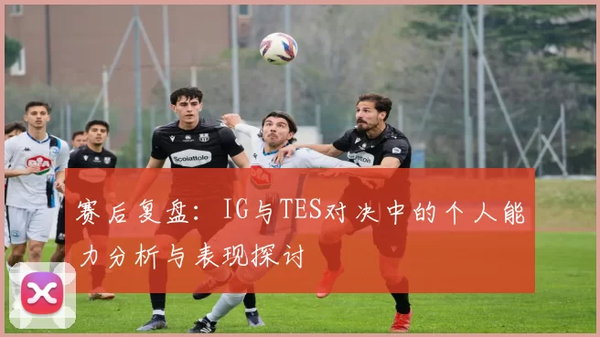 赛后复盘:IG与TES对决中的个人能力分析与表现探讨