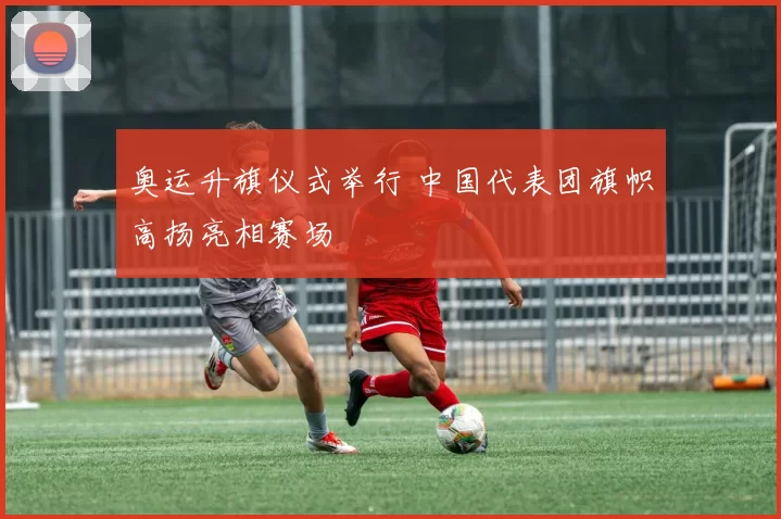 奥运升旗仪式举行 中国代表团旗帜高扬亮相赛场