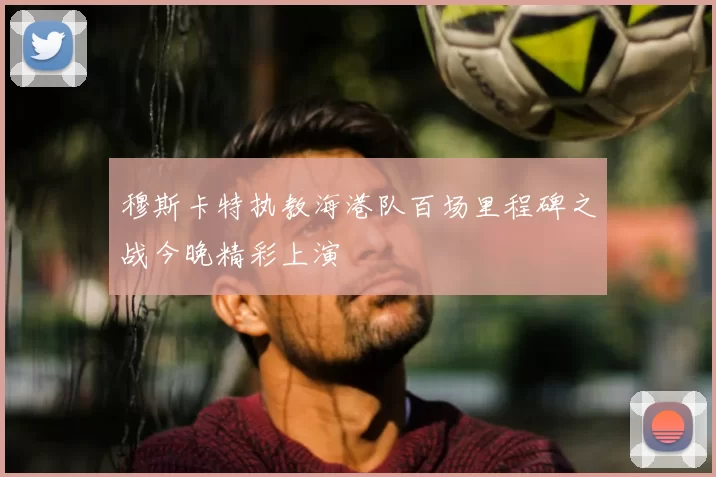 穆斯卡特执教海港队百场里程碑之战今晚精彩上演