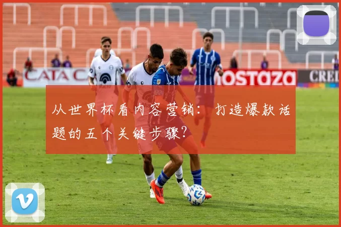 从世界杯看内容营销:打造爆款话题的五个关键步骤?