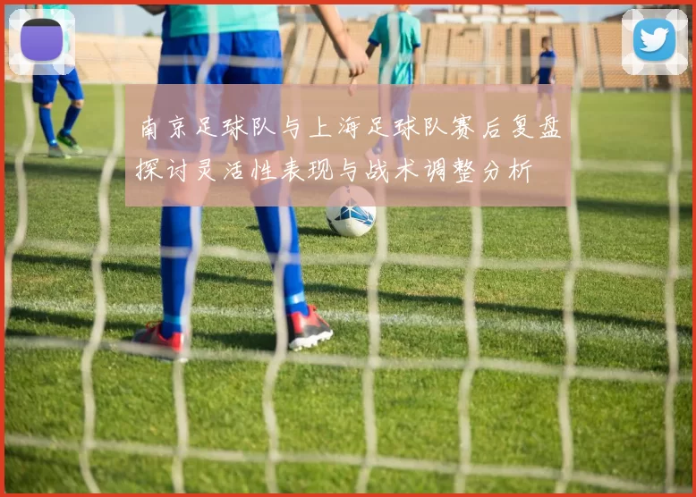 南京足球队与上海足球队赛后复盘探讨灵活性表现与战术调整分析