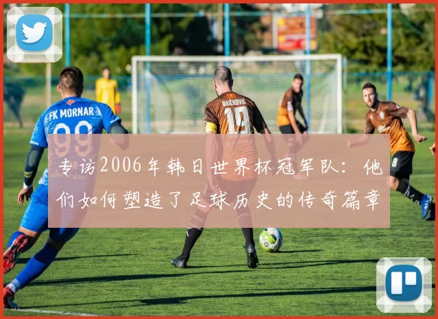 专访2006年韩日世界杯冠军队:他们如何塑造了足球历史的传奇篇章