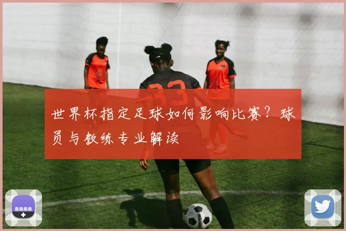 世界杯指定足球如何影响比赛?球员与教练专业解读