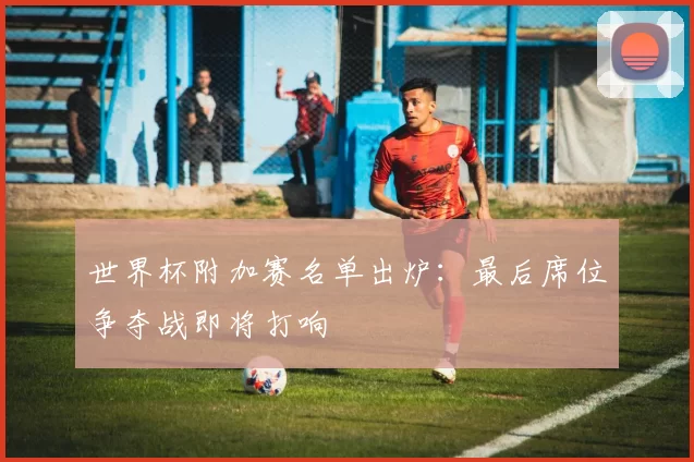 世界杯附加赛名单出炉：最后席位争夺战即将打响