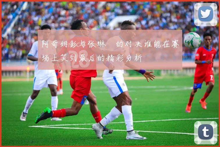 阿奇姆彭与张琳芃的对决谁能在赛场上笑到最后的精彩分析