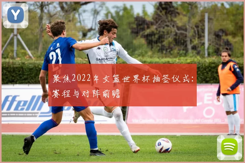 聚焦2022年女篮世界杯抽签仪式:赛程与对阵前瞻