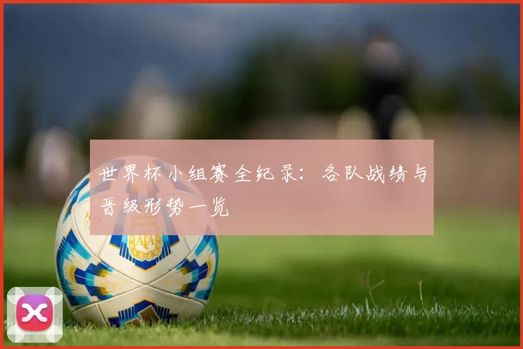 世界杯小组赛全纪录：各队战绩与晋级形势一览