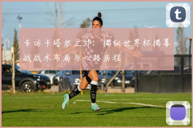 专访卡塔尔主帅:揭秘世界杯揭幕战战术布局与心路历程