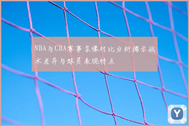 NBA与CBA赛事录像对比分析揭示战术差异与球员表现特点