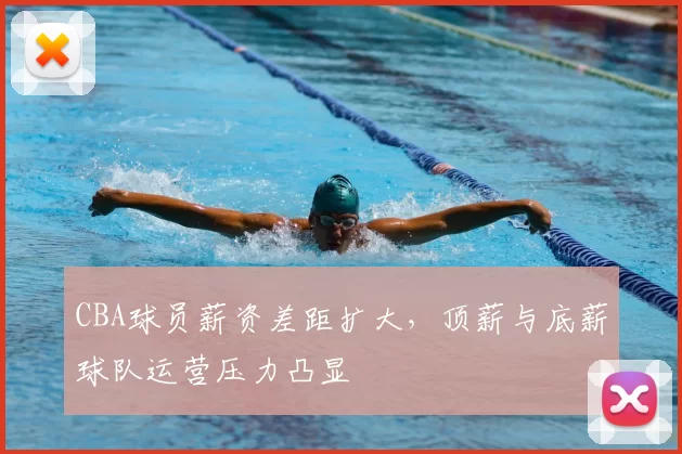 CBA球员薪资差距扩大，顶薪与底薪球队运营压力凸显