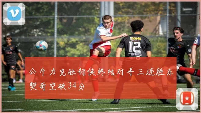公牛力克独行侠终结对手三连胜东契奇空砍34分