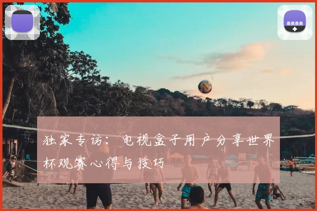 独家专访：电视盒子用户分享世界杯观赛心得与技巧