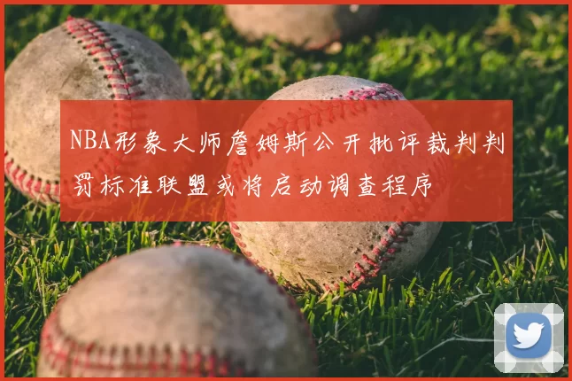 NBA形象大师詹姆斯公开批评裁判判罚标准联盟或将启动调查程序