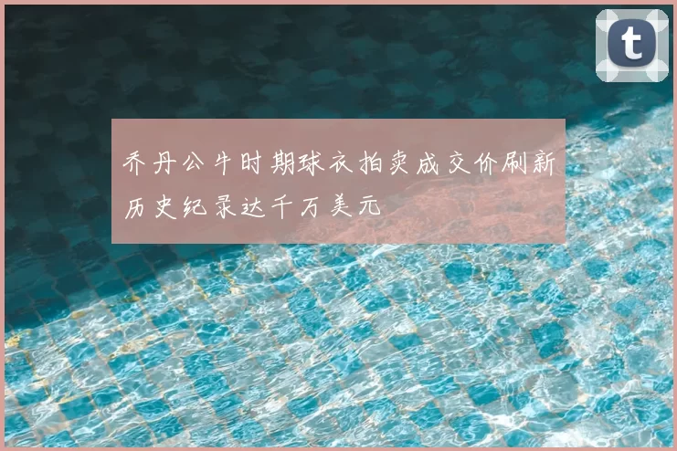 乔丹公牛时期球衣拍卖成交价刷新历史纪录达千万美元