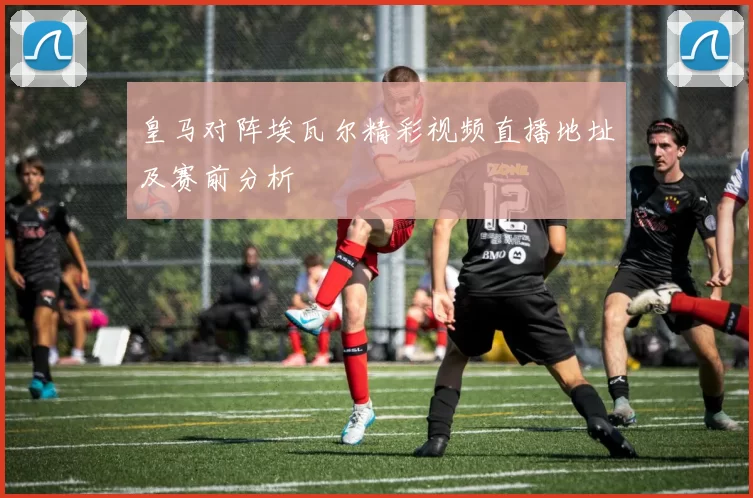 皇马对阵埃瓦尔精彩视频直播地址及赛前分析