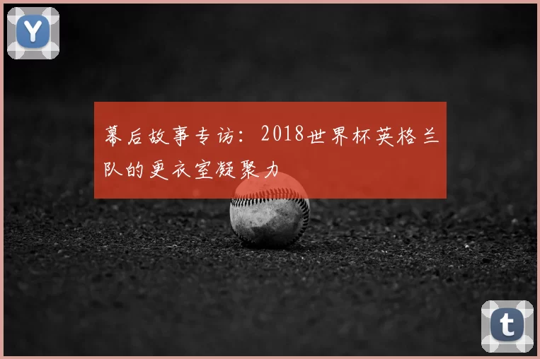 幕后故事专访:2018世界杯英格兰队的更衣室凝聚力