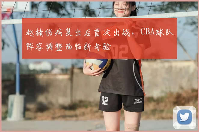 赵楠伤病复出后首次出战，CBA球队阵容调整面临新考验