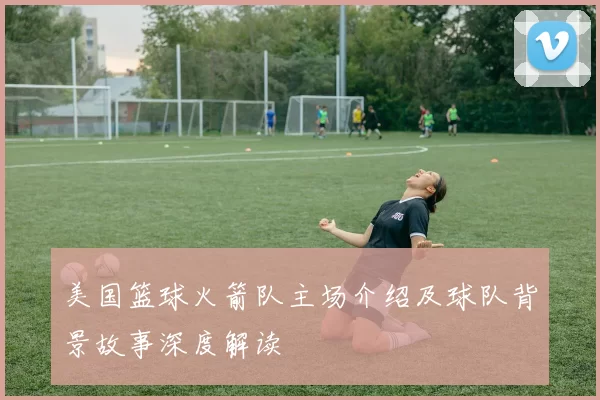 美国篮球火箭队主场介绍及球队背景故事深度解读