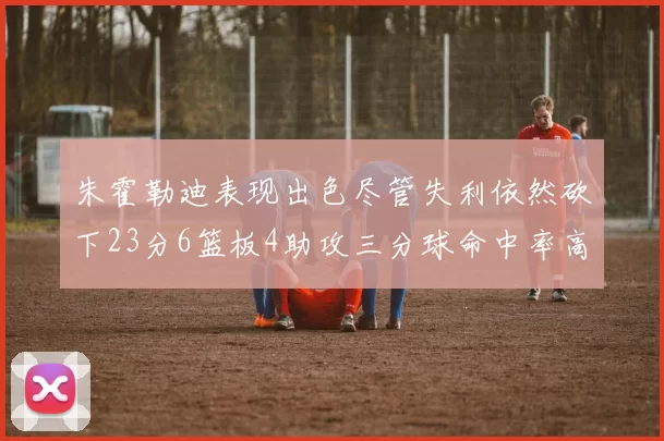 朱霍勒迪表现出色尽管失利依然砍下23分6篮板4助攻三分球命中率高达50