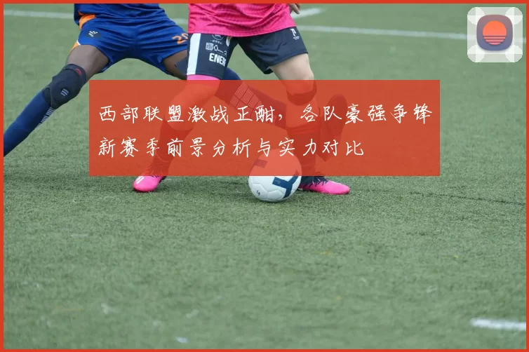 西部联盟激战正酣，各队豪强争锋新赛季前景分析与实力对比