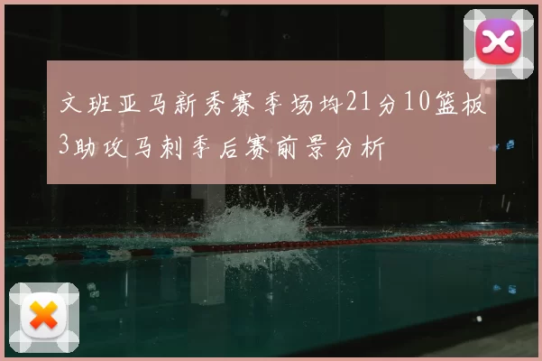 文班亚马新秀赛季场均21分10篮板3助攻马刺季后赛前景分析