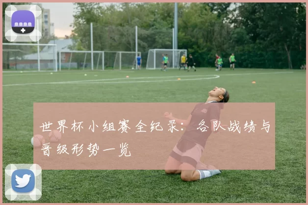 世界杯小组赛全纪录：各队战绩与晋级形势一览