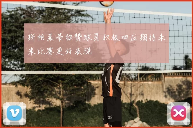 斯帕莱蒂称赞球员积极回应期待未来比赛更好表现