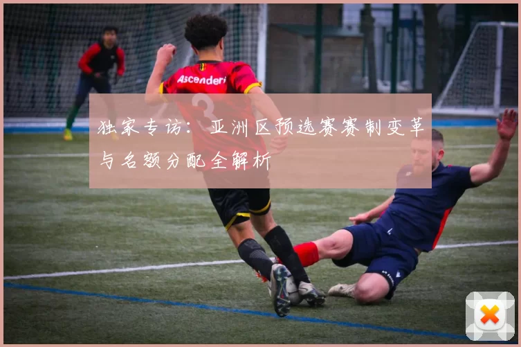 独家专访:亚洲区预选赛赛制变革与名额分配全解析