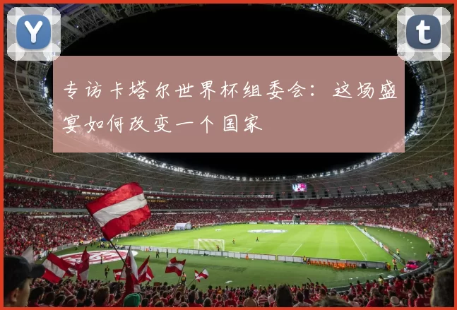 专访卡塔尔世界杯组委会:这场盛宴如何改变一个国家