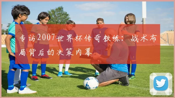 专访2007世界杯传奇教练:战术布局背后的决策内幕