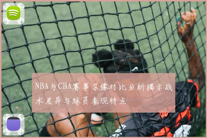 NBA与CBA赛事录像对比分析揭示战术差异与球员表现特点