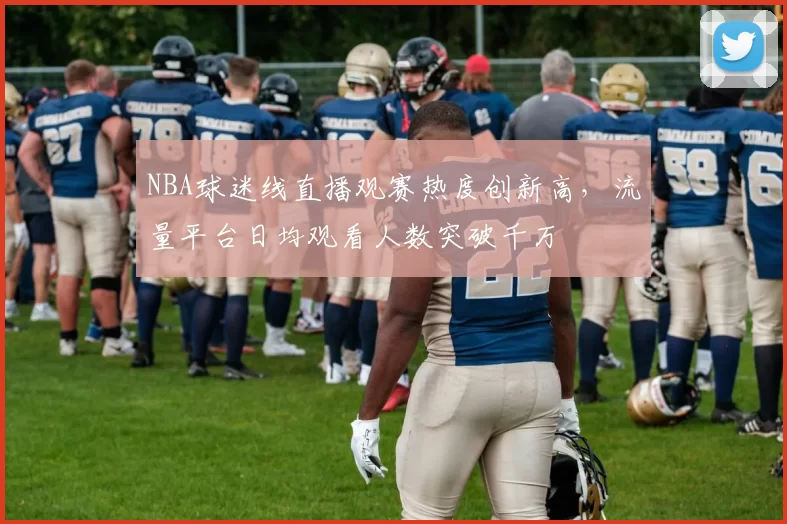 NBA球迷线直播观赛热度创新高，流量平台日均观看人数突破千万