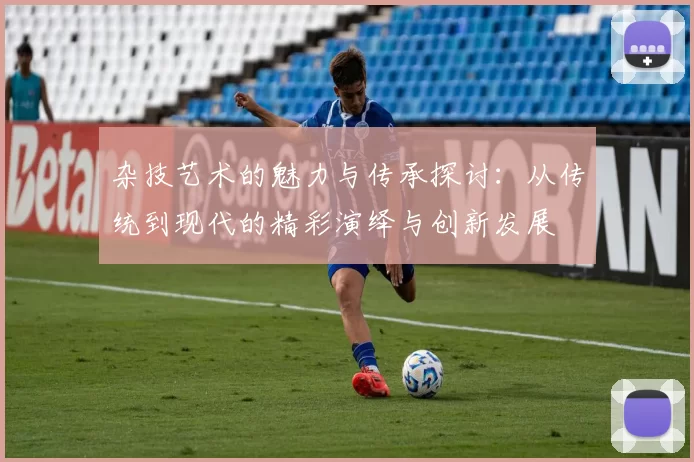 杂技艺术的魅力与传承探讨：从传统到现代的精彩演绎与创新发展