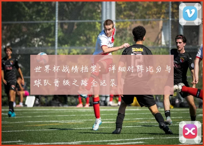 世界杯战绩档案:详细对阵比分与球队晋级之路全记录