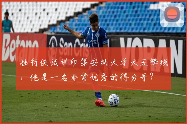 独行侠试训印第安纳大学大五锋线,他是一名非常优秀的得分手?