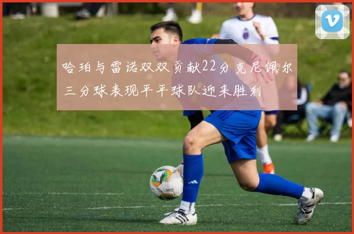 哈珀与雷诺双双贡献22分克尼佩尔三分球表现平平球队迎来胜利