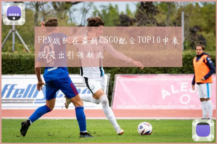 FPX战队在最新CSGO配合TOP10中表现突出引领潮流
