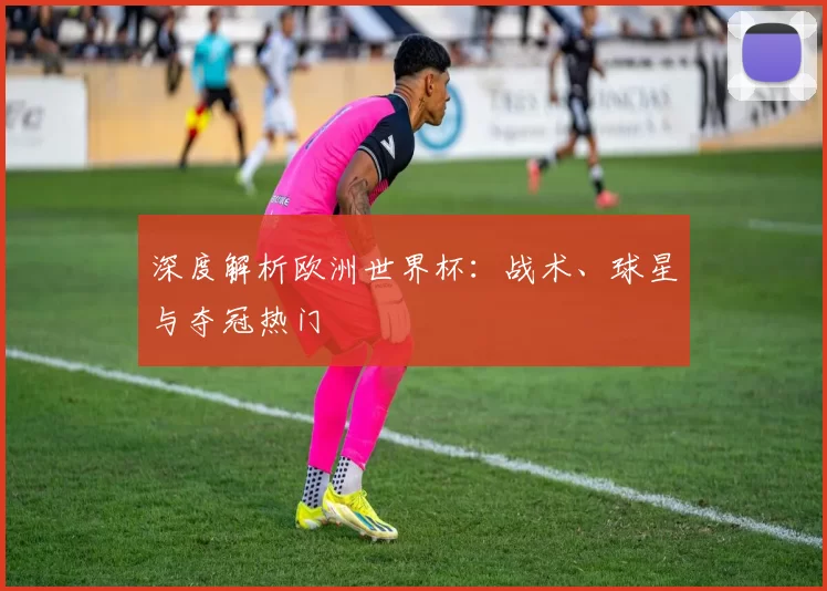 深度解析欧洲世界杯:战术、球星与夺冠热门