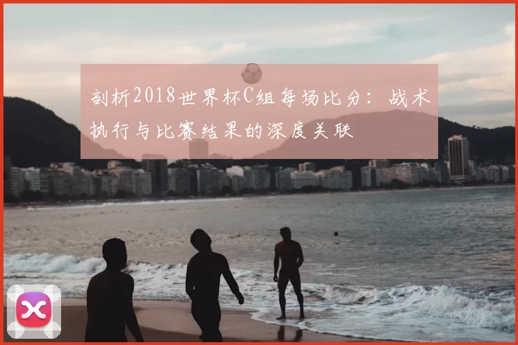 剖析2018世界杯C组每场比分:战术执行与比赛结果的深度关联