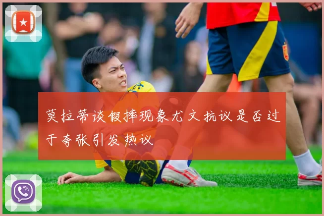 莫拉蒂谈假摔现象尤文抗议是否过于夸张引发热议