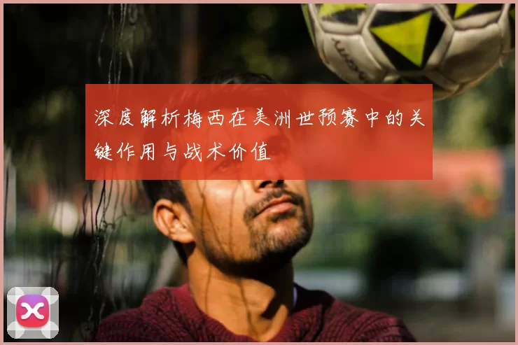 深度解析梅西在美洲世预赛中的关键作用与战术价值