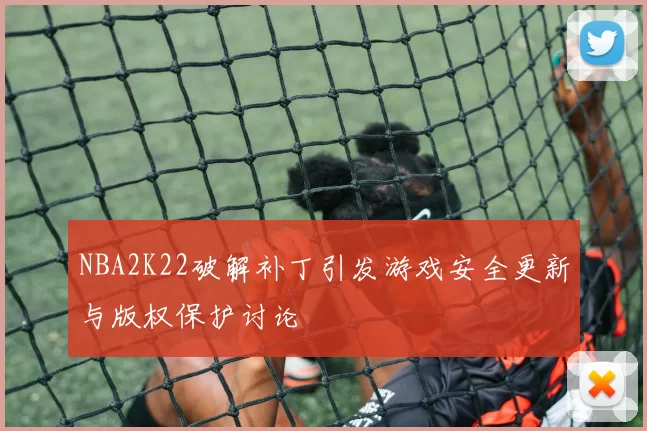 NBA2K22破解补丁引发游戏安全更新与版权保护讨论